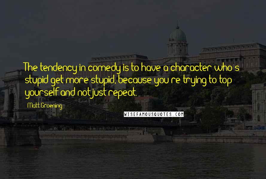 Matt Groening quotes: The tendency in comedy is to have a character who's stupid get more stupid, because you're trying to top yourself and not just repeat. Matt Groening quotes: The tendency in comedy is to have a character who's stupid get more stupid, because you're trying to top yourself and not just repeat.
