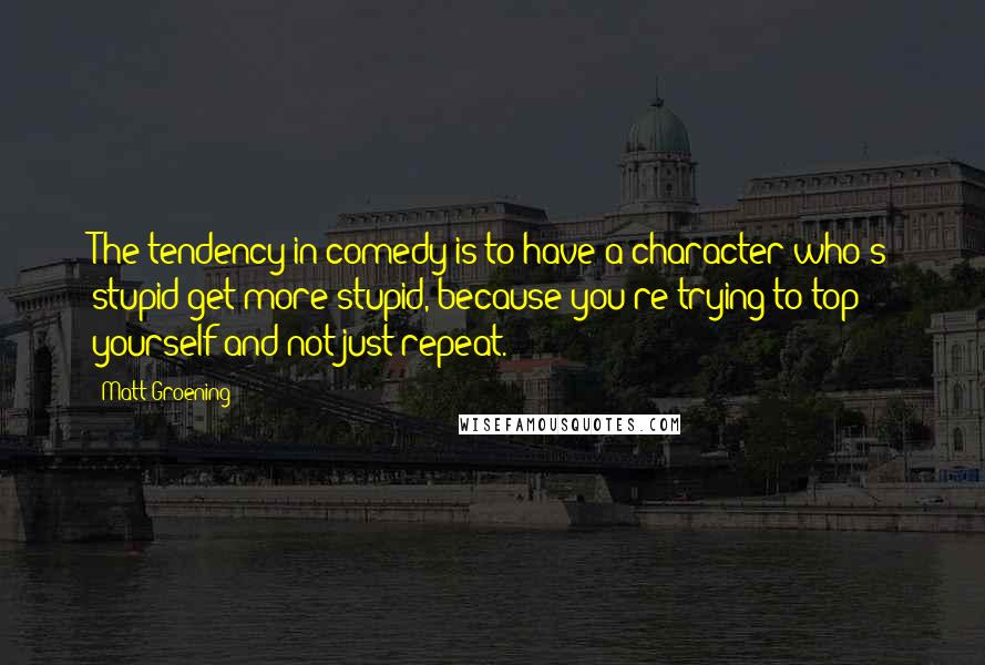 Matt Groening quotes: The tendency in comedy is to have a character who's stupid get more stupid, because you're trying to top yourself and not just repeat.