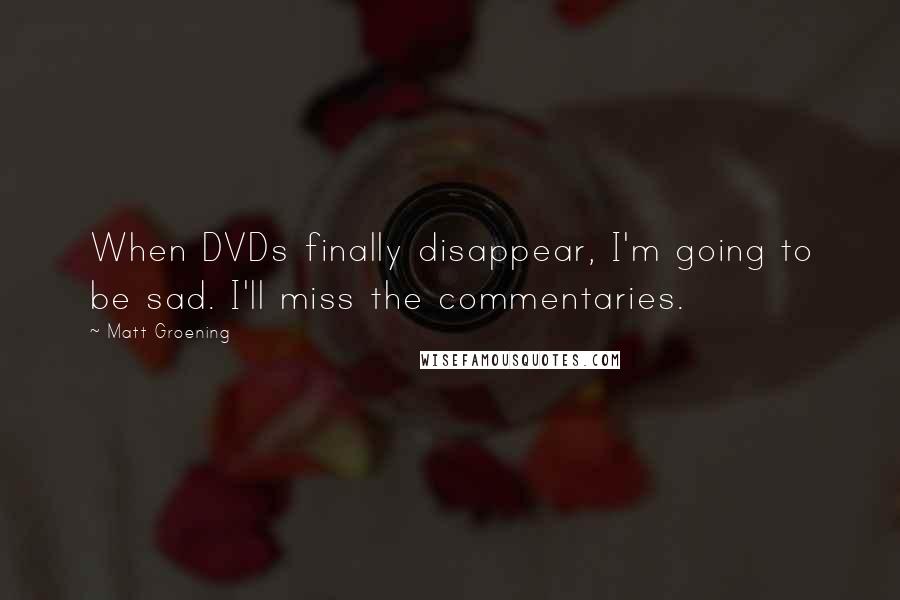 Matt Groening quotes: When DVDs finally disappear, I'm going to be sad. I'll miss the commentaries. Matt Groening quotes: When DVDs finally disappear, I'm going to be sad. I'll miss the commentaries.
