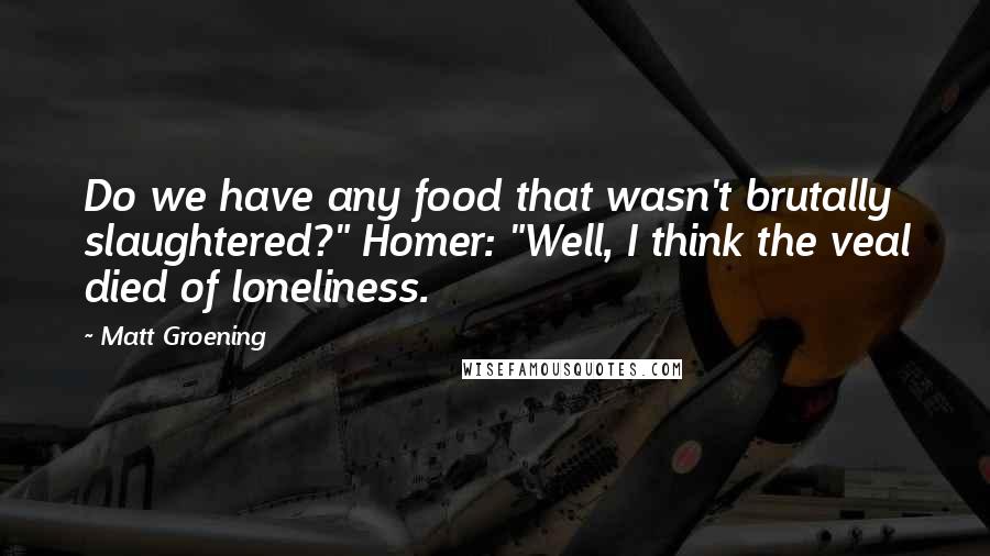 Matt Groening quotes: Do we have any food that wasn't brutally slaughtered?" Homer: "Well, I think the veal died of loneliness. Matt Groening quotes: Do we have any food that wasn't brutally slaughtered?" Homer: "Well, I think the veal died of loneliness.
