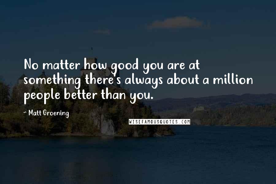 Matt Groening quotes: No matter how good you are at something there's always about a million people better than you. Matt Groening quotes: No matter how good you are at something there's always about a million people better than you.