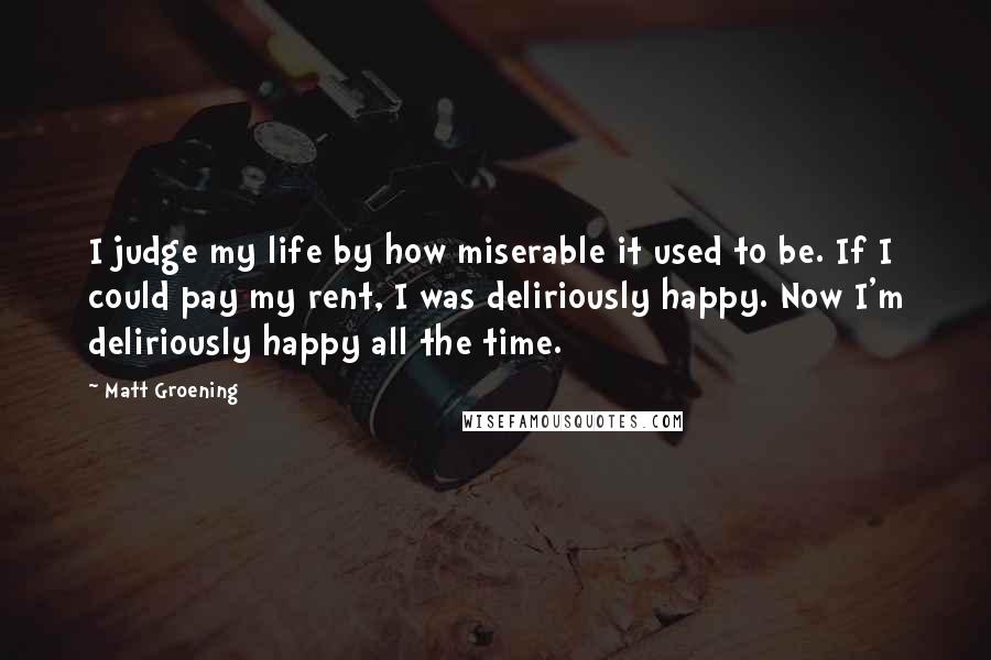 Matt Groening quotes: I judge my life by how miserable it used to be. If I could pay my rent, I was deliriously happy. Now I'm deliriously happy all the time. Matt Groening quotes: I judge my life by how miserable it used to be. If I could pay my rent, I was deliriously happy. Now I'm deliriously happy all the time.