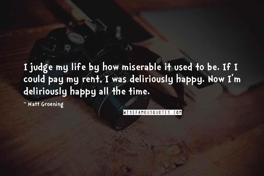 Matt Groening quotes: I judge my life by how miserable it used to be. If I could pay my rent, I was deliriously happy. Now I'm deliriously happy all the time.