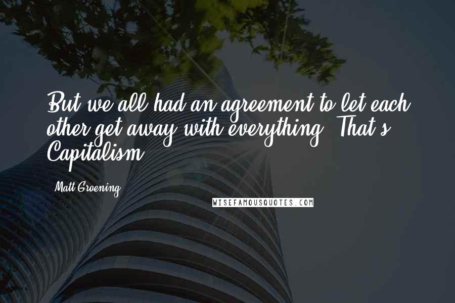 Matt Groening quotes: But we all had an agreement to let each other get away with everything! That's Capitalism! Matt Groening quotes: But we all had an agreement to let each other get away with everything! That's Capitalism!