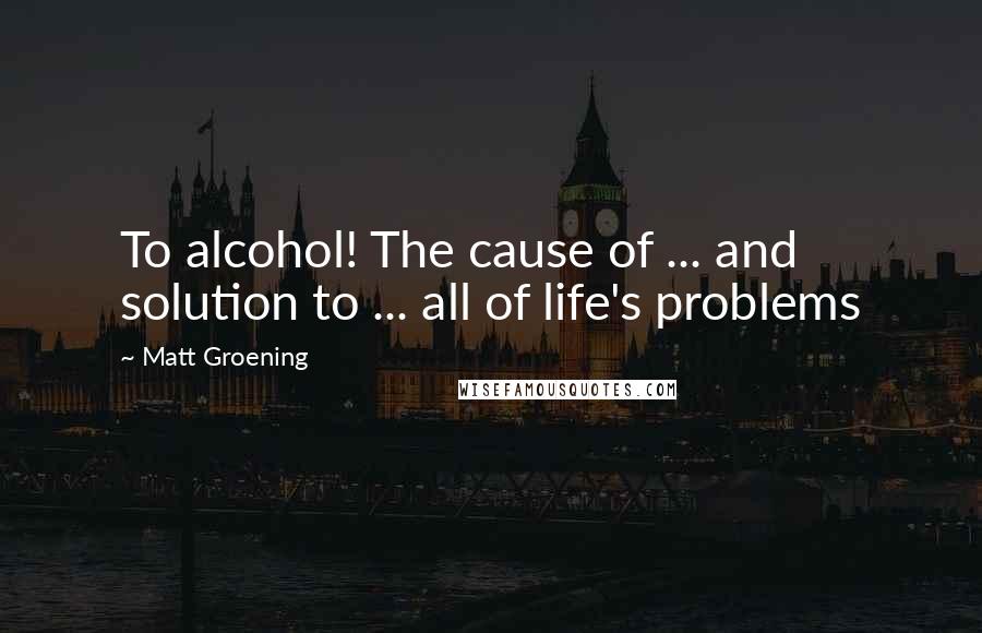 Matt Groening quotes: To alcohol! The cause of ... and solution to ... all of life's problems Matt Groening quotes: To alcohol! The cause of ... and solution to ... all of life's problems