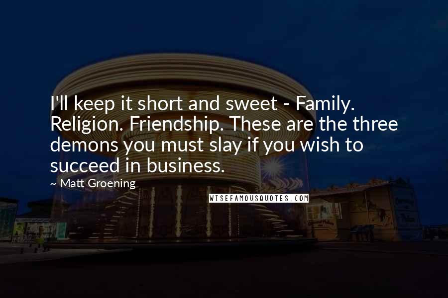 Matt Groening quotes: I'll keep it short and sweet - Family. Religion. Friendship. These are the three demons you must slay if you wish to succeed in business.