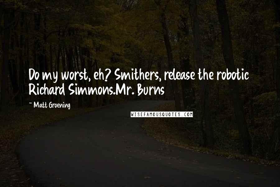 Matt Groening quotes: Do my worst, eh? Smithers, release the robotic Richard Simmons.Mr. Burns Matt Groening quotes: Do my worst, eh? Smithers, release the robotic Richard Simmons.Mr. Burns