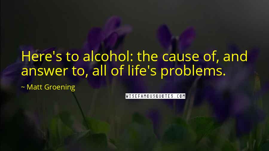 Matt Groening quotes: Here's to alcohol: the cause of, and answer to, all of life's problems.