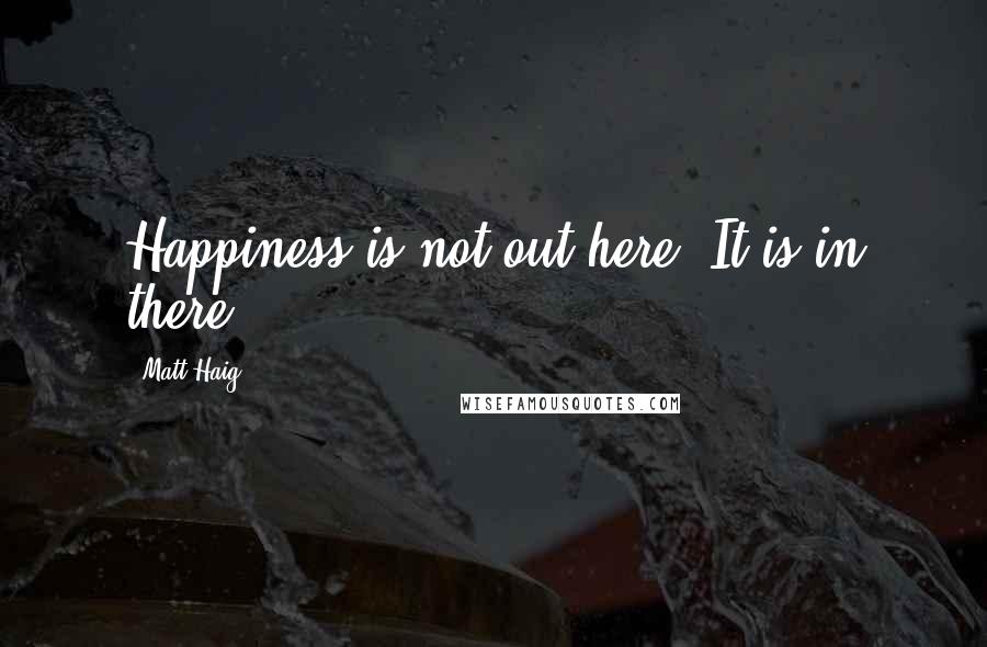 Matt Haig quotes: Happiness is not out here. It is in there.