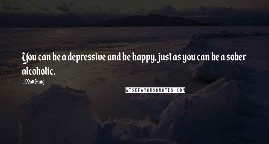 Matt Haig quotes: You can be a depressive and be happy, just as you can be a sober alcoholic.