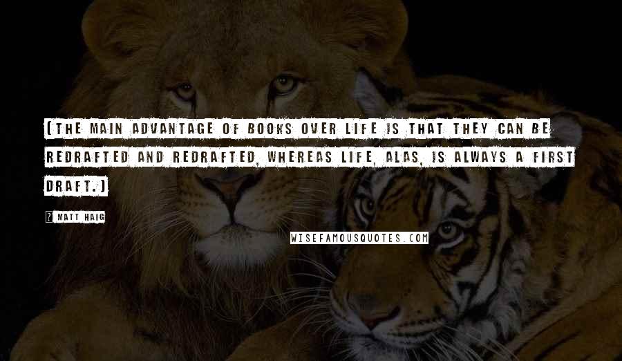 Matt Haig quotes: (The main advantage of books over life is that they can be redrafted and redrafted, whereas life, alas, is always a first draft.) Matt Haig quotes: (The main advantage of books over life is that they can be redrafted and redrafted, whereas life, alas, is always a first draft.)