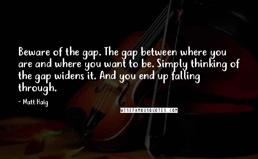Matt Haig quotes: Beware of the gap. The gap between where you are and where you want to be. Simply thinking of the gap widens it. And you end up falling through. Matt Haig quotes: Beware of the gap. The gap between where you are and where you want to be. Simply thinking of the gap widens it. And you end up falling through.