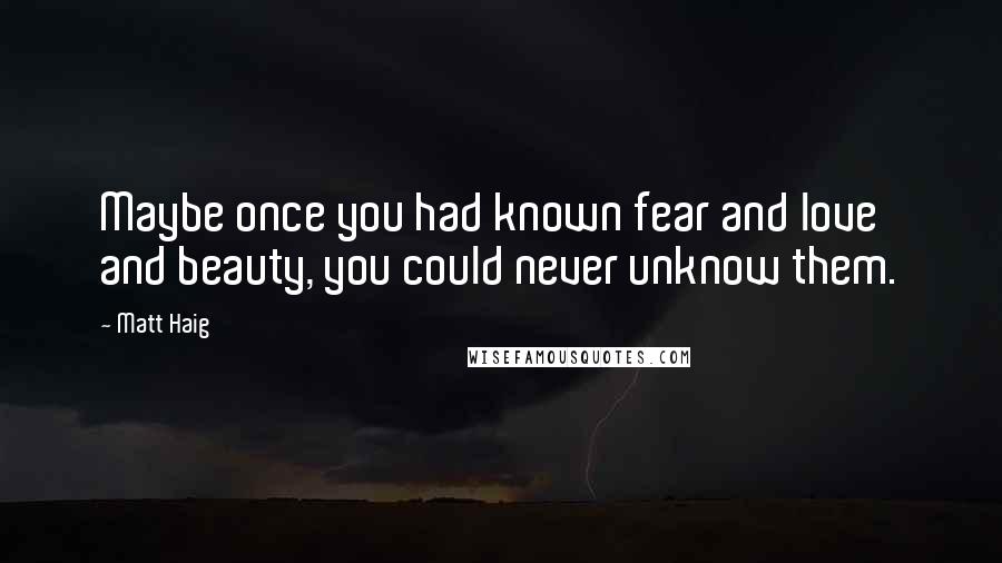 Matt Haig quotes: Maybe once you had known fear and love and beauty, you could never unknow them.