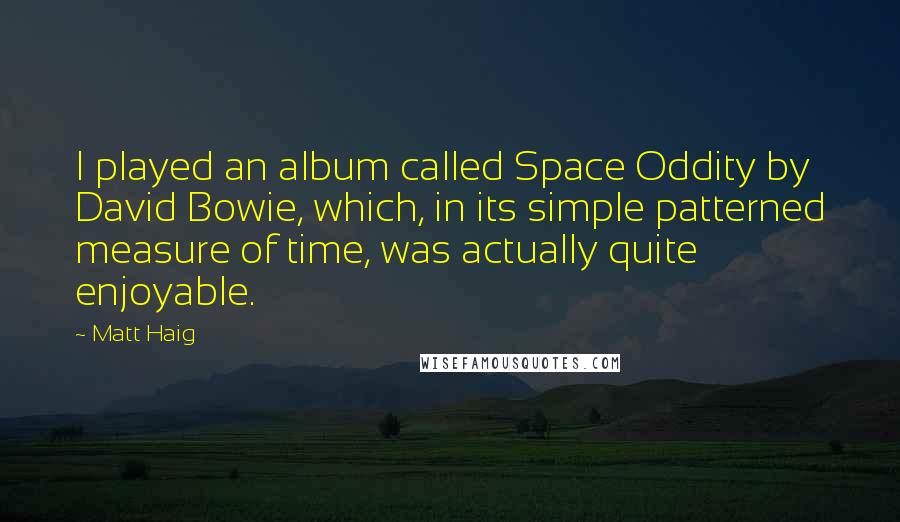 Matt Haig quotes: I played an album called Space Oddity by David Bowie, which, in its simple patterned measure of time, was actually quite enjoyable. Matt Haig quotes: I played an album called Space Oddity by David Bowie, which, in its simple patterned measure of time, was actually quite enjoyable.