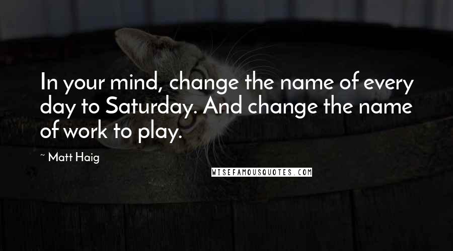 Matt Haig quotes: In your mind, change the name of every day to Saturday. And change the name of work to play.