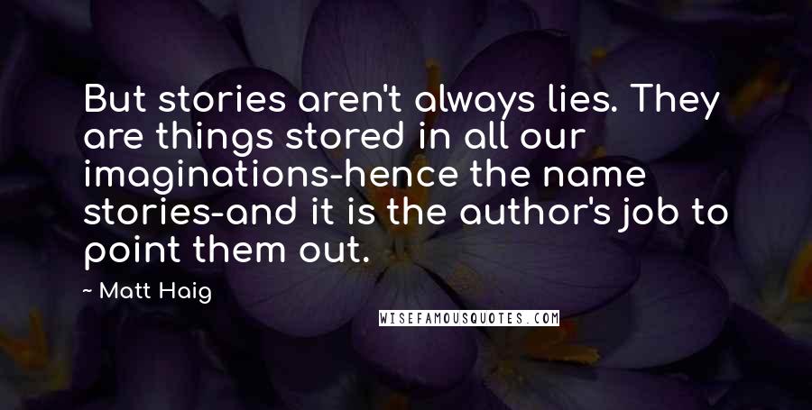 Matt Haig quotes: But stories aren't always lies. They are things stored in all our imaginations-hence the name stories-and it is the author's job to point them out. Matt Haig quotes: But stories aren't always lies. They are things stored in all our imaginations-hence the name stories-and it is the author's job to point them out.
