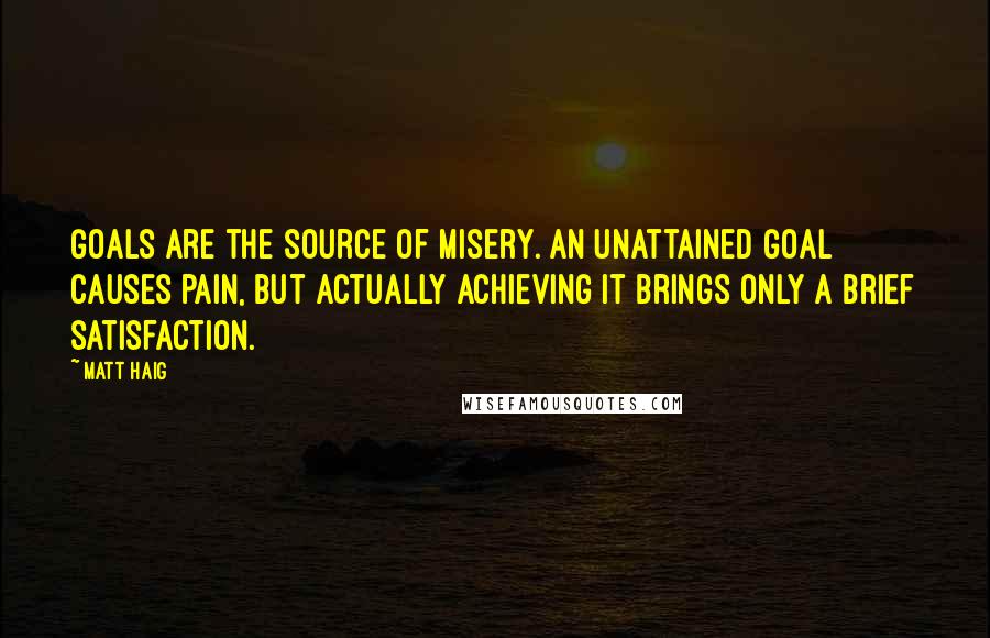 Matt Haig quotes: Goals are the source of misery. An unattained goal causes pain, but actually achieving it brings only a brief satisfaction. Matt Haig quotes: Goals are the source of misery. An unattained goal causes pain, but actually achieving it brings only a brief satisfaction.