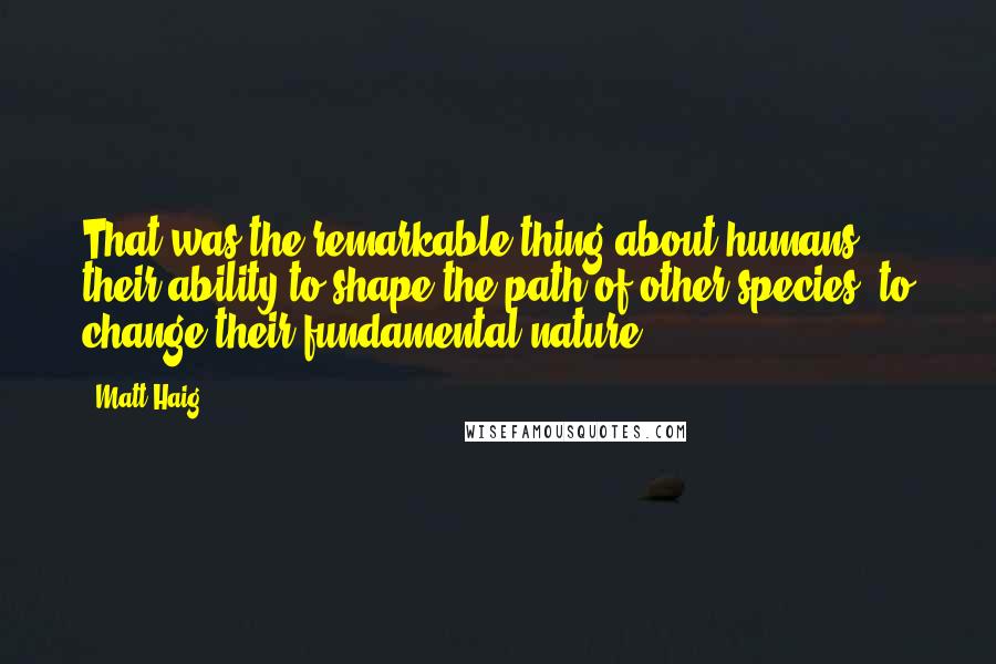 Matt Haig quotes: That was the remarkable thing about humans - their ability to shape the path of other species, to change their fundamental nature. Matt Haig quotes: That was the remarkable thing about humans - their ability to shape the path of other species, to change their fundamental nature.