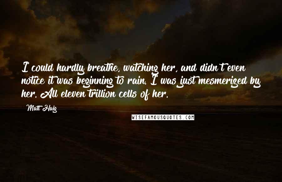 Matt Haig quotes: I could hardly breathe, watching her, and didn't even notice it was beginning to rain. I was just mesmerized by her. All eleven trillion cells of her. Matt Haig quotes: I could hardly breathe, watching her, and didn't even notice it was beginning to rain. I was just mesmerized by her. All eleven trillion cells of her.