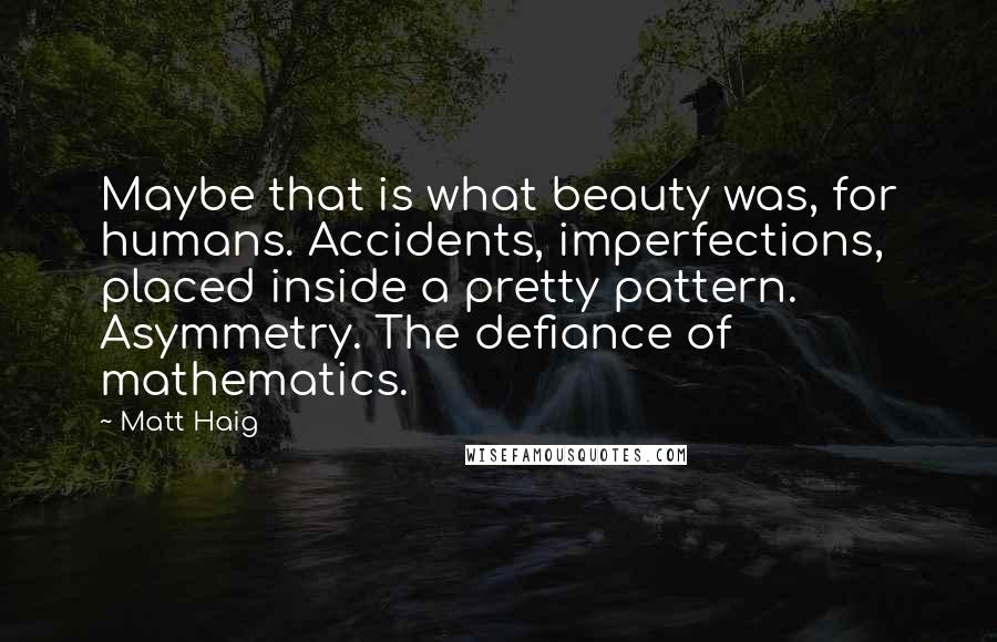 Matt Haig quotes: Maybe that is what beauty was, for humans. Accidents, imperfections, placed inside a pretty pattern. Asymmetry. The defiance of mathematics. Matt Haig quotes: Maybe that is what beauty was, for humans. Accidents, imperfections, placed inside a pretty pattern. Asymmetry. The defiance of mathematics.