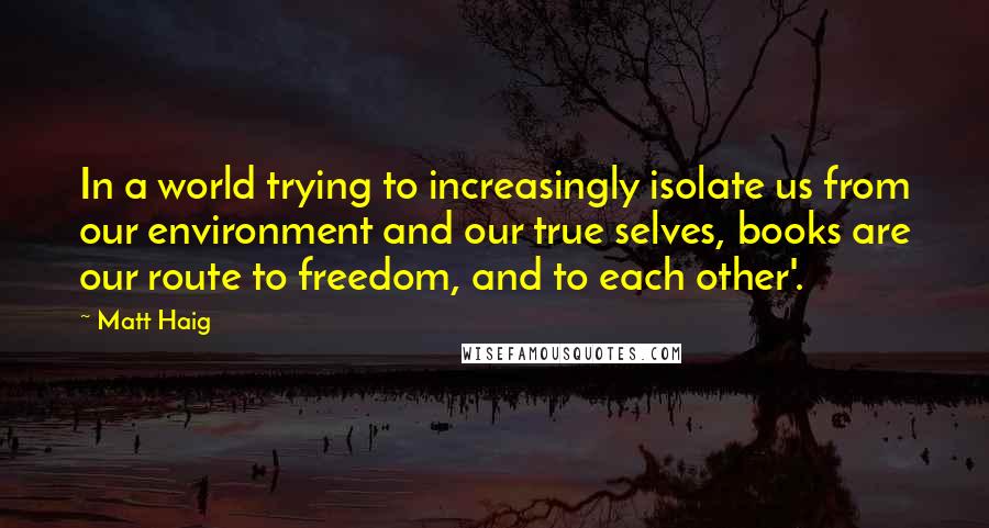 Matt Haig quotes: In a world trying to increasingly isolate us from our environment and our true selves, books are our route to freedom, and to each other'. Matt Haig quotes: In a world trying to increasingly isolate us from our environment and our true selves, books are our route to freedom, and to each other'.