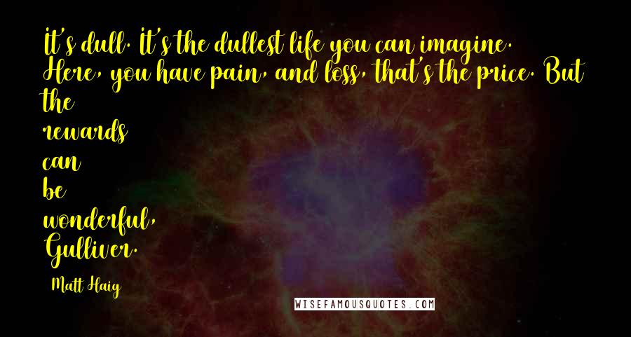 Matt Haig quotes: It's dull. It's the dullest life you can imagine. Here, you have pain, and loss, that's the price. But the rewards can be wonderful, Gulliver. Matt Haig quotes: It's dull. It's the dullest life you can imagine. Here, you have pain, and loss, that's the price. But the rewards can be wonderful, Gulliver.
