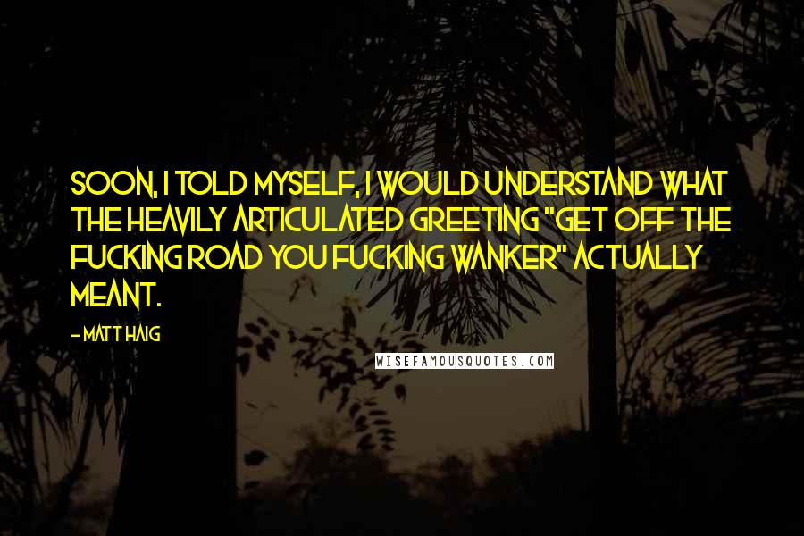 Matt Haig quotes: Soon, I told myself, I would understand what the heavily articulated greeting "get off the fucking road you fucking wanker" actually meant. Matt Haig quotes: Soon, I told myself, I would understand what the heavily articulated greeting "get off the fucking road you fucking wanker" actually meant.