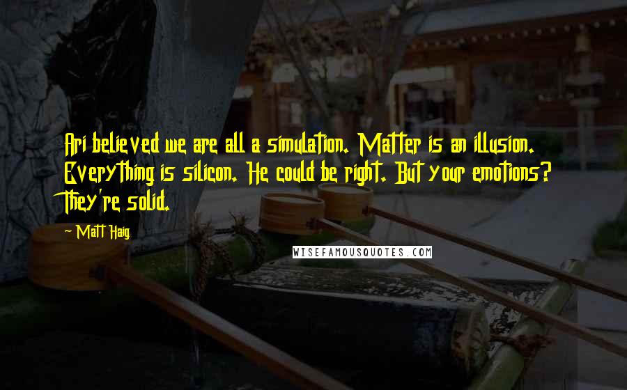 Matt Haig quotes: Ari believed we are all a simulation. Matter is an illusion. Everything is silicon. He could be right. But your emotions? They're solid. Matt Haig quotes: Ari believed we are all a simulation. Matter is an illusion. Everything is silicon. He could be right. But your emotions? They're solid.