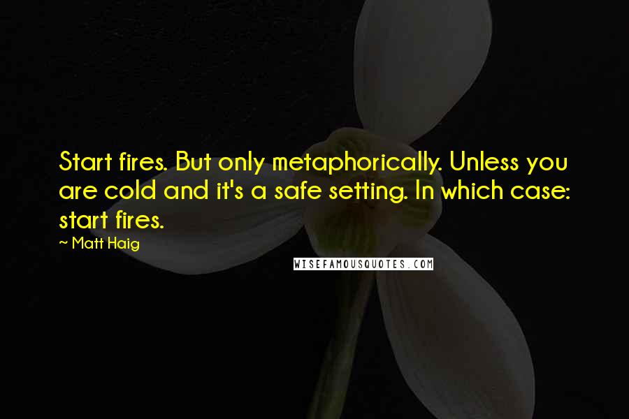 Matt Haig quotes: Start fires. But only metaphorically. Unless you are cold and it's a safe setting. In which case: start fires.