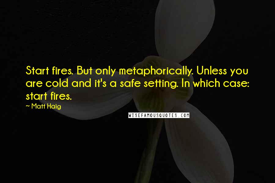 Matt Haig quotes: Start fires. But only metaphorically. Unless you are cold and it's a safe setting. In which case: start fires. Matt Haig quotes: Start fires. But only metaphorically. Unless you are cold and it's a safe setting. In which case: start fires.