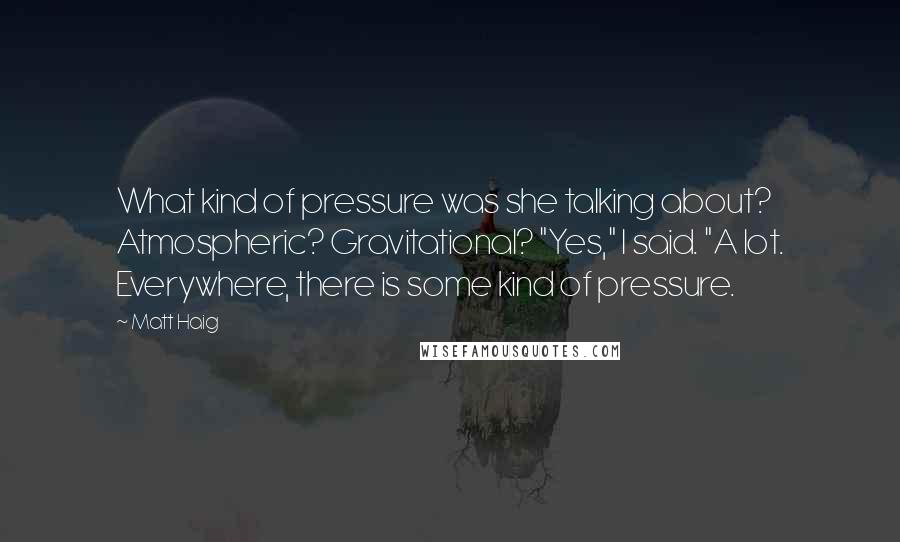Matt Haig quotes: What kind of pressure was she talking about? Atmospheric? Gravitational? "Yes," I said. "A lot. Everywhere, there is some kind of pressure. Matt Haig quotes: What kind of pressure was she talking about? Atmospheric? Gravitational? "Yes," I said. "A lot. Everywhere, there is some kind of pressure.