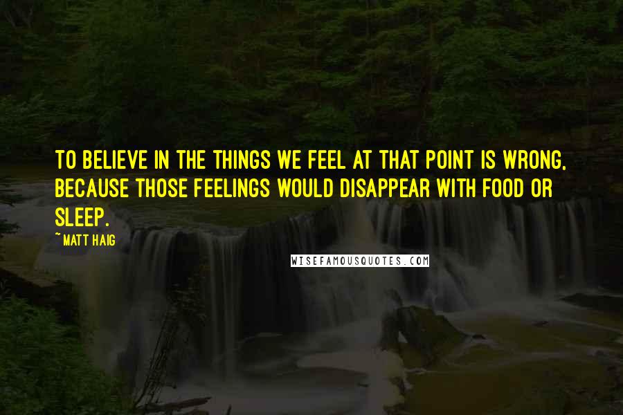Matt Haig quotes: To believe in the things we feel at that point is wrong, because those feelings would disappear with food or sleep. Matt Haig quotes: To believe in the things we feel at that point is wrong, because those feelings would disappear with food or sleep.
