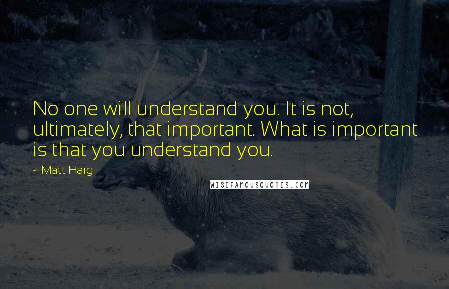 Matt Haig quotes: No one will understand you. It is not, ultimately, that important. What is important is that you understand you.