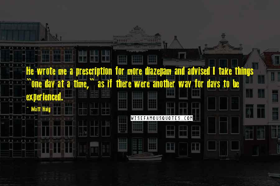 Matt Haig quotes: He wrote me a prescription for more diazepam and advised I take things "one day at a time," as if there were another way for days to be experienced. Matt Haig quotes: He wrote me a prescription for more diazepam and advised I take things "one day at a time," as if there were another way for days to be experienced.