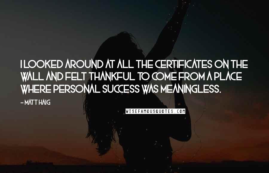 Matt Haig quotes: I looked around at all the certificates on the wall and felt thankful to come from a place where personal success was meaningless. Matt Haig quotes: I looked around at all the certificates on the wall and felt thankful to come from a place where personal success was meaningless.