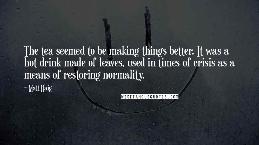 Matt Haig quotes: The tea seemed to be making things better. It was a hot drink made of leaves, used in times of crisis as a means of restoring normality. Matt Haig quotes: The tea seemed to be making things better. It was a hot drink made of leaves, used in times of crisis as a means of restoring normality.