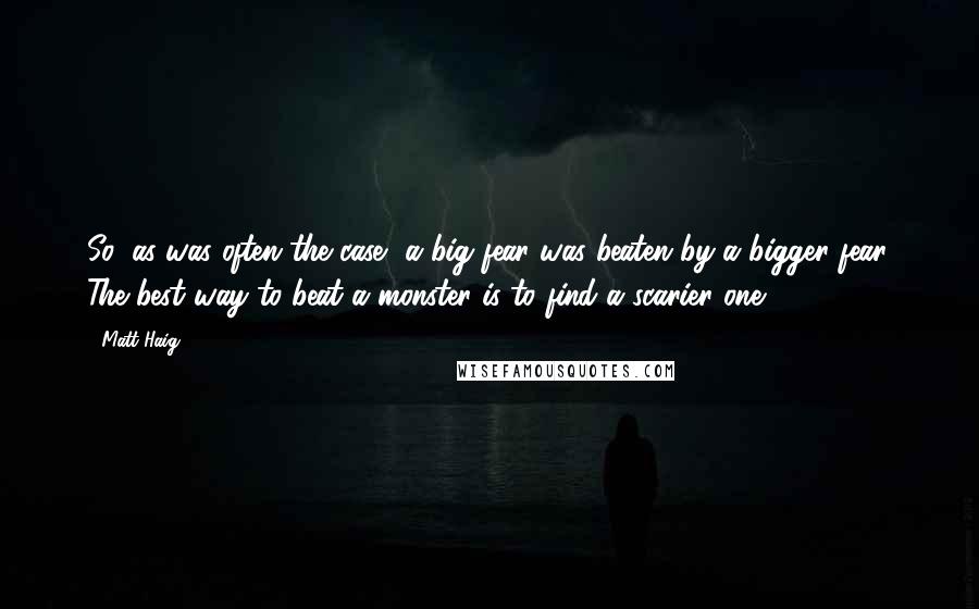 Matt Haig quotes: So, as was often the case, a big fear was beaten by a bigger fear. The best way to beat a monster is to find a scarier one.