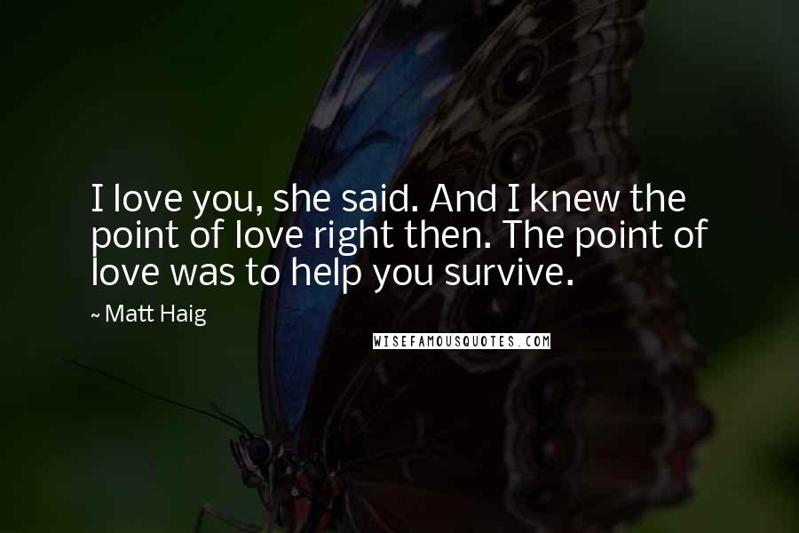 Matt Haig quotes: I love you, she said. And I knew the point of love right then. The point of love was to help you survive. Matt Haig quotes: I love you, she said. And I knew the point of love right then. The point of love was to help you survive.