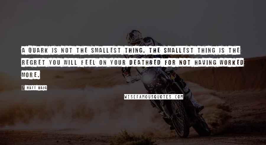 Matt Haig quotes: A quark is not the smallest thing. The smallest thing is the regret you will feel on your deathbed for not having worked more. Matt Haig quotes: A quark is not the smallest thing. The smallest thing is the regret you will feel on your deathbed for not having worked more.