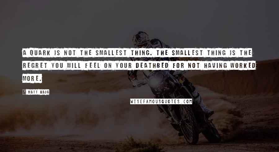 Matt Haig quotes: A quark is not the smallest thing. The smallest thing is the regret you will feel on your deathbed for not having worked more.