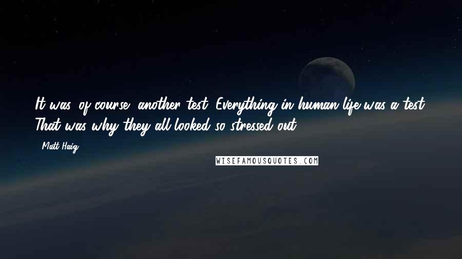 Matt Haig quotes: It was, of course, another test. Everything in human life was a test. That was why they all looked so stressed out. Matt Haig quotes: It was, of course, another test. Everything in human life was a test. That was why they all looked so stressed out.
