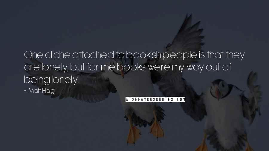 Matt Haig quotes: One cliche attached to bookish people is that they are lonely, but for me books were my way out of being lonely. Matt Haig quotes: One cliche attached to bookish people is that they are lonely, but for me books were my way out of being lonely.