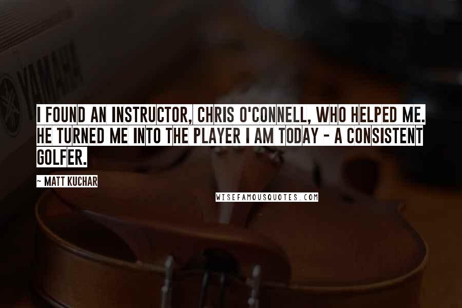 Matt Kuchar quotes: I found an instructor, Chris O'Connell, who helped me. He turned me into the player I am today - a consistent golfer.