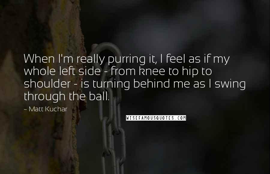Matt Kuchar quotes: When I'm really purring it, I feel as if my whole left side - from knee to hip to shoulder - is turning behind me as I swing through the