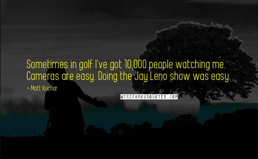Matt Kuchar quotes: Sometimes in golf I've got 10,000 people watching me. Cameras are easy. Doing the Jay Leno show was easy.