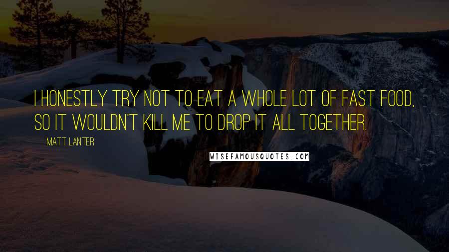 Matt Lanter quotes: I honestly try not to eat a whole lot of fast food, so it wouldn't kill me to drop it all together.