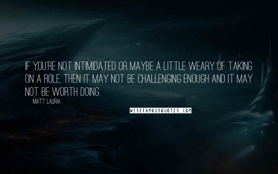 Matt Lauria quotes: If you're not intimidated or maybe a little weary of taking on a role, then it may not be challenging enough and it may not be worth doing.