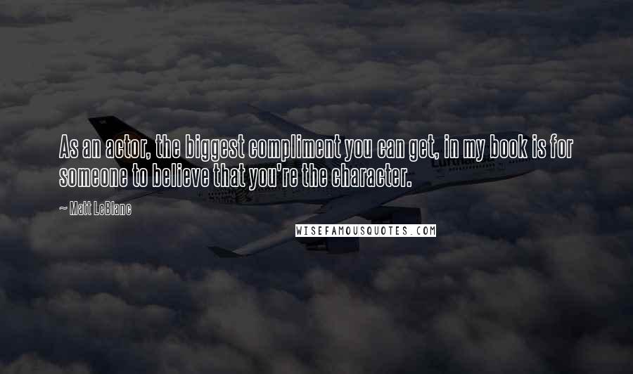 Matt LeBlanc quotes: As an actor, the biggest compliment you can get, in my book is for someone to believe that you're the character.