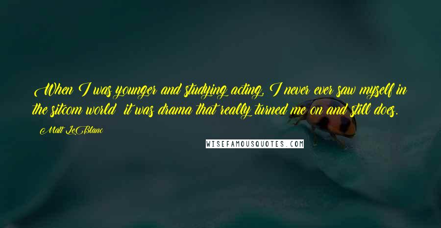 Matt LeBlanc quotes: When I was younger and studying acting, I never ever saw myself in the sitcom world; it was drama that really turned me on and still does. Matt LeBlanc quotes: When I was younger and studying acting, I never ever saw myself in the sitcom world; it was drama that really turned me on and still does.