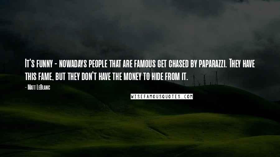 Matt LeBlanc quotes: It's funny - nowadays people that are famous get chased by paparazzi. They have this fame, but they don't have the money to hide from it.